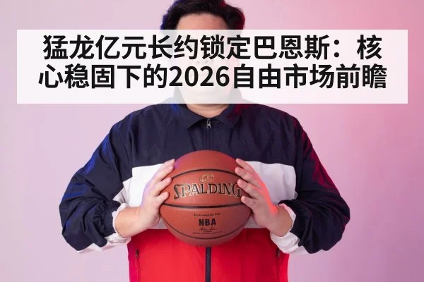 猛龙亿元长约锁定巴恩斯:核心稳固下的2026自由市场前瞻